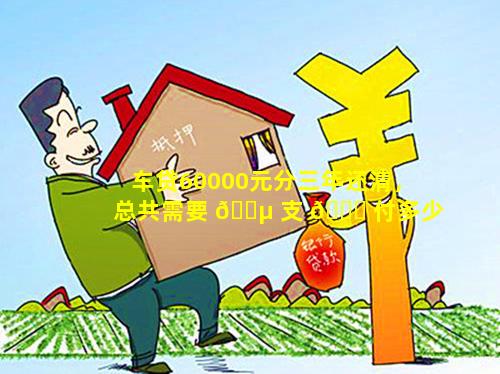 车贷60000元分三年还清，总共需要 🌵 支 💐 付多少